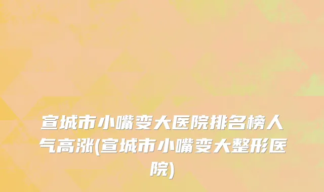 宣城市小嘴变大医院排名榜人气高涨(宣城市小嘴变大整形医院)
