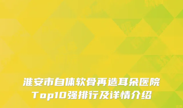 淮安市自体软骨再造耳朵医院Top10强排行及详情介绍