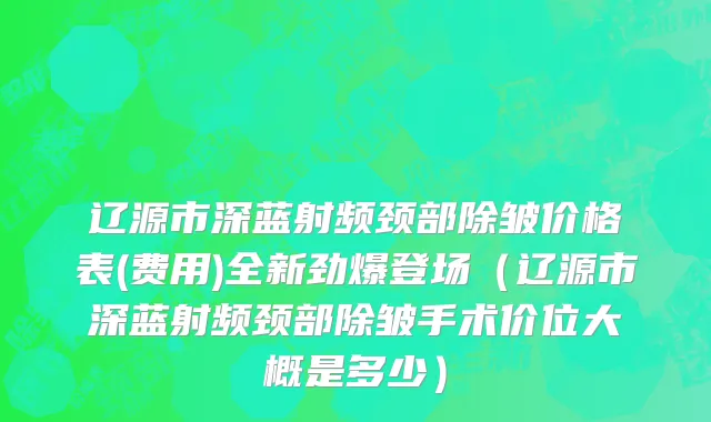 辽源市深蓝射频颈部除皱价格表(费用)全新劲爆登场（辽源市深蓝射频颈部除皱手术价位大概是多少）