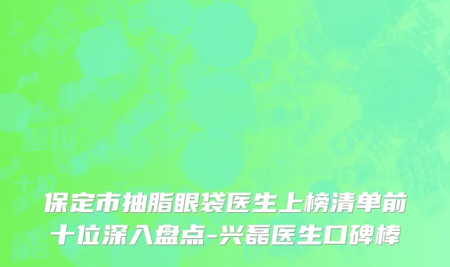 保定市抽脂眼袋医生上榜清单前十位深入盘点-兴磊医生口碑棒