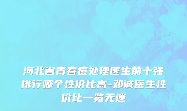 河北省青春痘处理医生前十强排行哪个性价比高-邓诚医生性价比一览无遗