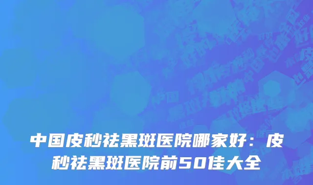 中国皮秒祛黑斑医院哪家好：皮秒祛黑斑医院前50佳大全