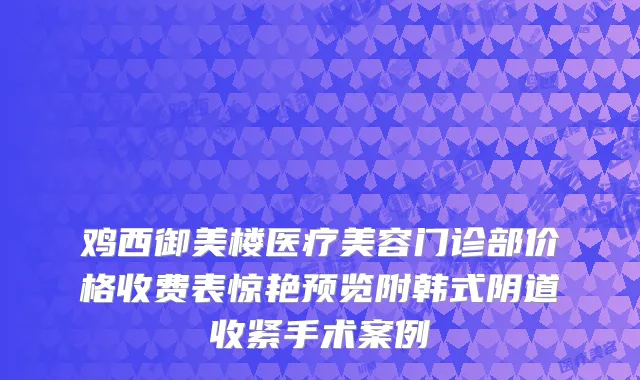 鸡西御美楼医疗美容门诊部价格收费表惊艳预览附韩式阴道收紧手术案例