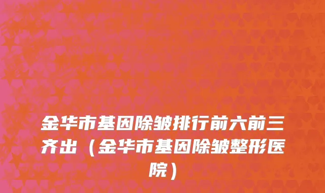 金华市基因除皱排行前六前三齐出（金华市基因除皱整形医院）