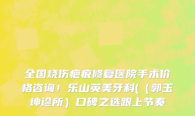 全国烧伤疤痕修复医院手术价格咨询！乐山英美牙科(（郭玉坤诊所）口碑之选跟上节奏