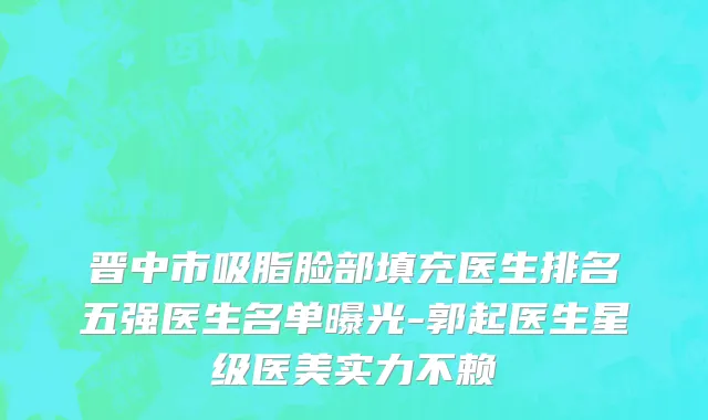 晋中市吸脂脸部填充医生排名五强医生名单曝光-郭起医生星级医美实力不赖