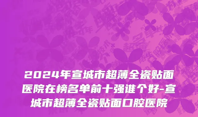 2024年宣城市超薄全瓷贴面医院在榜名单前十强谁个好-宣城市超薄全瓷贴面口腔医院