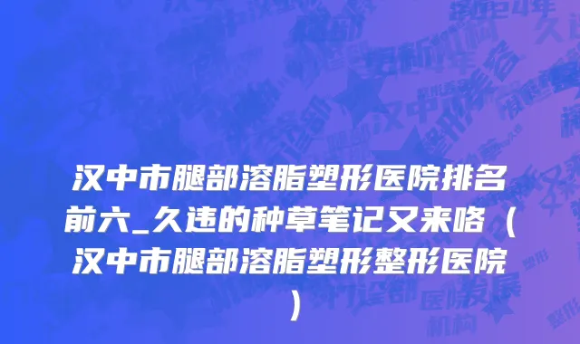 汉中市腿部溶脂塑形医院排名前六_久违的种草笔记又来咯（汉中市腿部溶脂塑形整形医院）