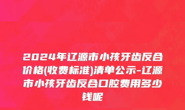 2024年辽源市小孩牙齿反合价格(收费标准)清单公示-辽源市小孩牙齿反合口腔费用多少钱呢