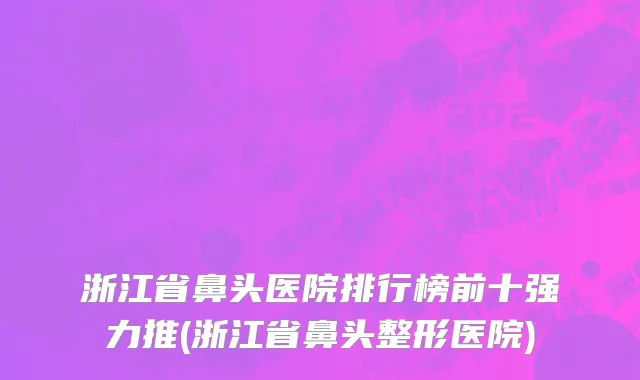 浙江省鼻头医院排行榜前十强力推(浙江省鼻头整形医院)