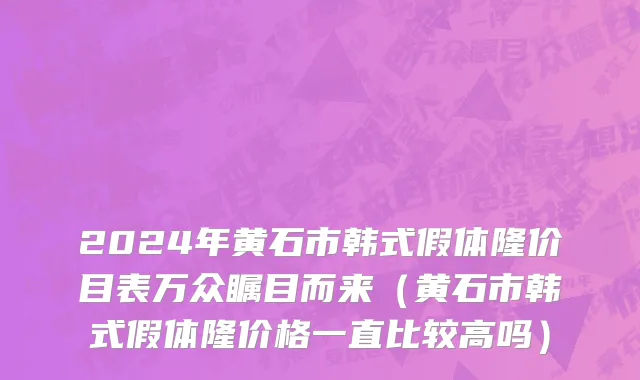 2024年黄石市韩式假体隆价目表万众瞩目而来（黄石市韩式假体隆价格一直比较高吗）
