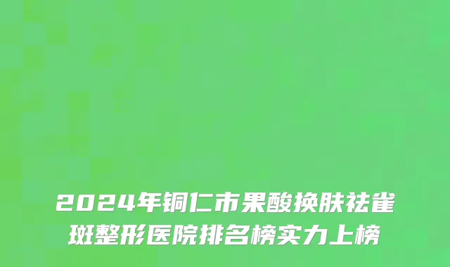 2024年铜仁市果酸换肤祛雀斑整形医院排名榜实力上榜