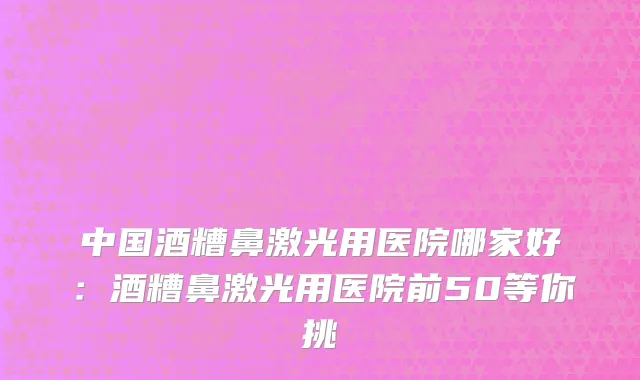 中国酒糟鼻激光用医院哪家好：酒糟鼻激光用医院前50等你挑