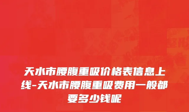 天水市腰腹重吸价格表信息上线-天水市腰腹重吸费用一般都要多少钱呢