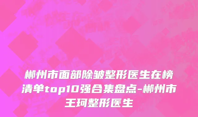 郴州市面部除皱整形医生在榜清单top10强合集盘点-郴州市王珂整形医生
