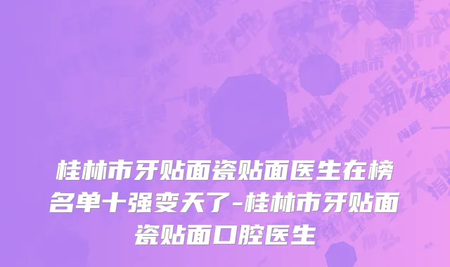 桂林市牙贴面瓷贴面医生在榜名单十强变天了-桂林市牙贴面瓷贴面口腔医生