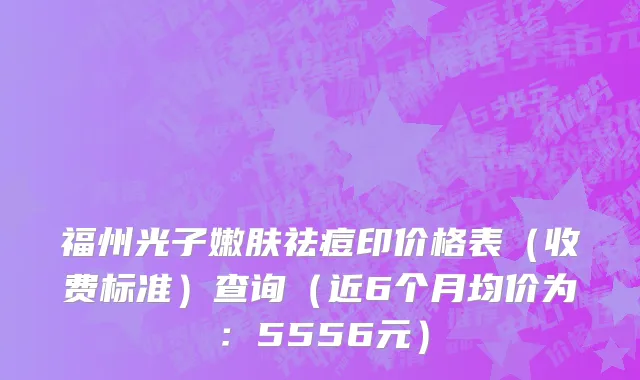 福州光子嫩肤祛痘印价格表(收费标准)查询(近6个月均价为:5556元)