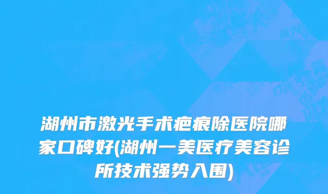 湖州市激光手术疤痕除医院哪家口碑好(湖州一美医疗美容诊所技术强势入围)