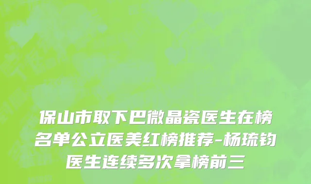 保山市取下巴微晶瓷医生在榜名单公立医美红榜推荐-杨琉钧医生连续多次拿榜前三