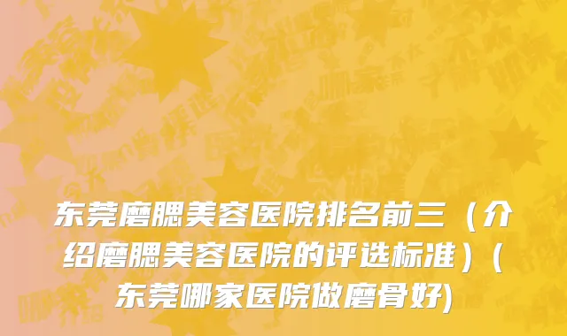 东莞磨腮美容医院排名前三（介绍磨腮美容医院的评选标准）(东莞哪家医院做磨骨好)