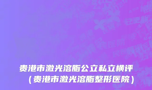 贵港市激光溶脂公立私立横评（贵港市激光溶脂整形医院）