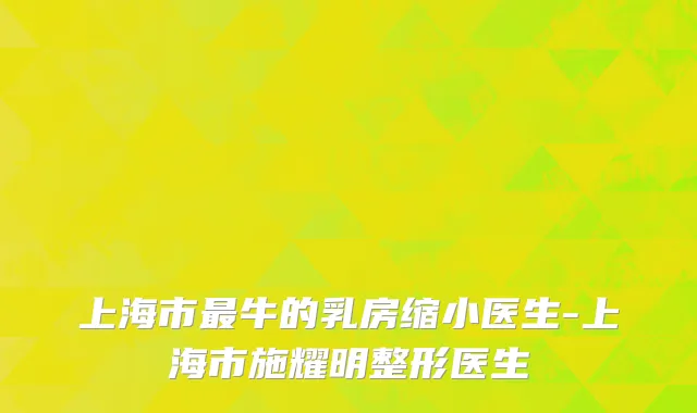 上海市最牛的乳房缩小医生-上海市施耀明整形医生