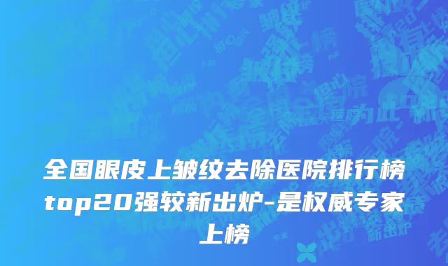 全国眼皮上皱纹去除医院排行榜top20强较新出炉-是权威专家上榜