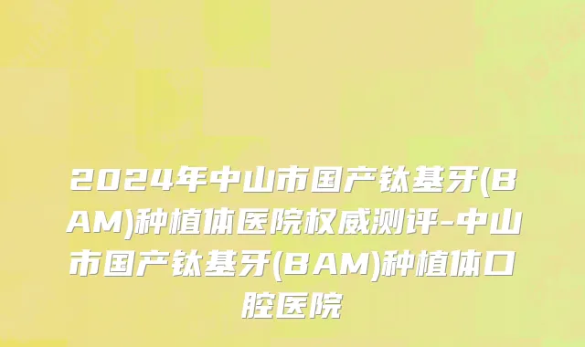 2024年中山市国产钛基牙(BAM)种植体医院权威测评-中山市国产钛基牙(BAM)种植体口腔医院