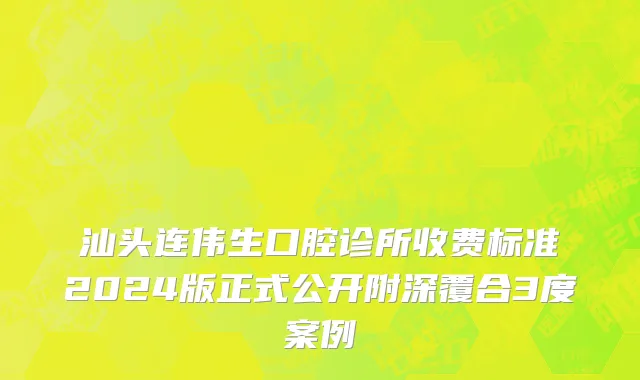 汕头连伟生口腔诊所收费标准2024版正式公开附深覆合3度案例