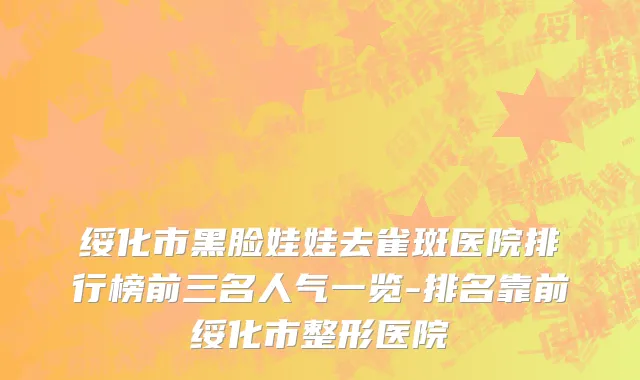 绥化市黑脸娃娃去雀斑医院排行榜前三名人气一览-排名靠前绥化市整形医院