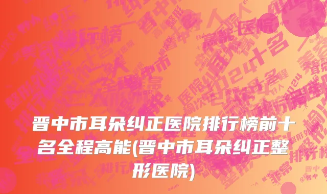 晋中市耳朵纠正医院排行榜前十名全程高能(晋中市耳朵纠正整形医院)