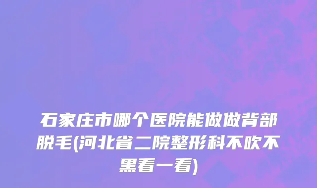 石家庄市哪个医院能做做背部脱毛(河北省二院整形科不吹不黑看一看)