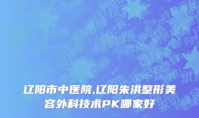 辽阳市中医院,辽阳朱洪整形美容外科技术PK哪家好