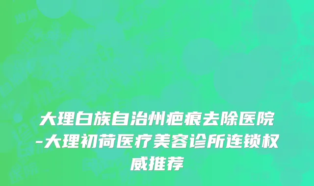 大理白族自治州疤痕去除医院-大理初荷医疗美容诊所连锁权威推荐