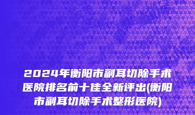 2024年衡阳市副耳切除手术医院排名前十佳全新评出(衡阳市副耳切除手术整形医院)