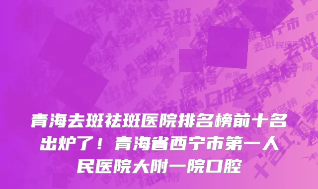 青海去斑祛斑医院排名榜前十名出炉了！青海省西宁市第一人民医院大附一院口腔