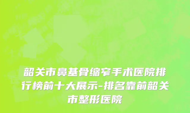 韶关市鼻基骨缩窄手术医院排行榜前十大展示-排名靠前韶关市整形医院