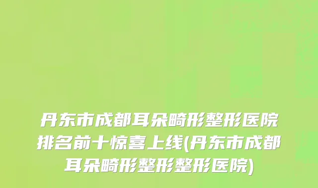 丹东市成都耳朵畸形整形医院排名前十惊喜上线(丹东市成都耳朵畸形整形整形医院)