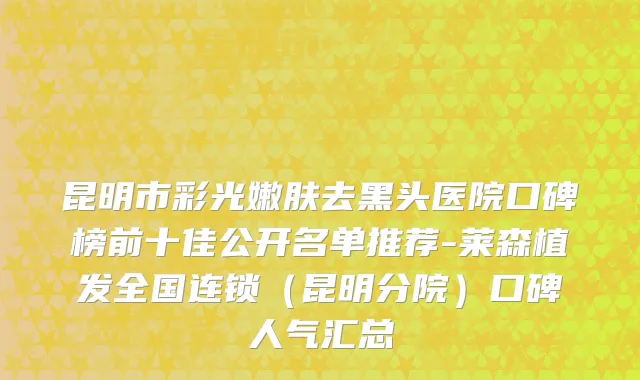昆明市彩光嫩肤去黑头医院口碑榜前十佳公开名单推荐-莱森植发全国连锁（昆明分院）口碑人气汇总