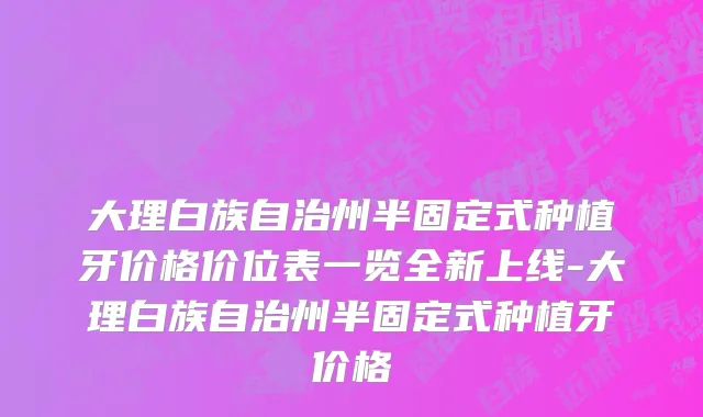 大理白族自治州半固定式种植牙价格价位表一览全新上线-大理白族自治州半固定式种植牙价格