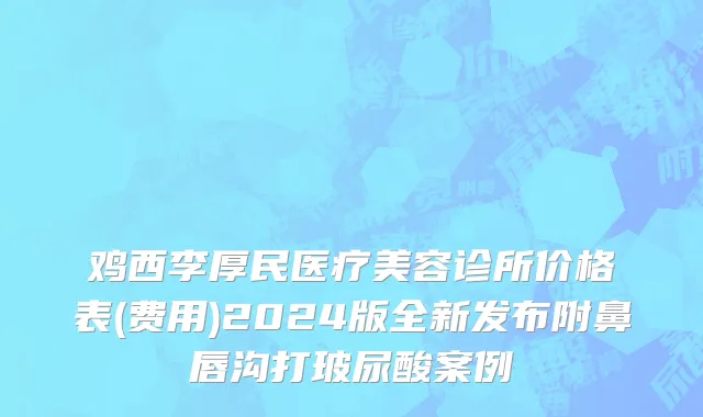 鸡西李厚民医疗美容诊所价格表(费用)2024版全新发布附鼻唇沟打玻尿酸案例