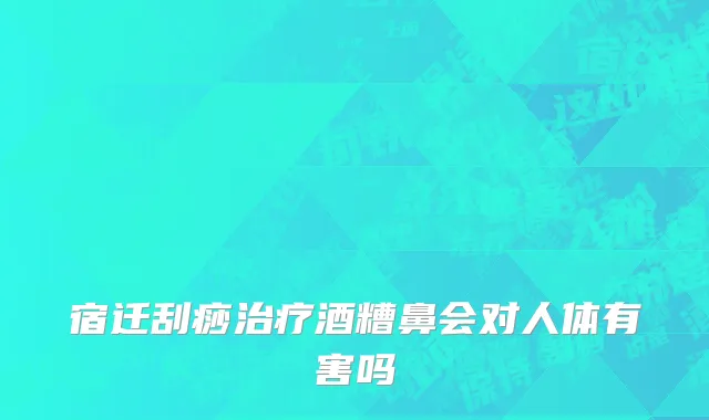宿迁刮痧治疗酒糟鼻会对人体有害吗
