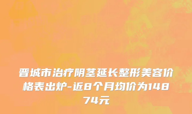 晋城市治疗阴茎延长整形美容价格表出炉-近8个月均价为14874元