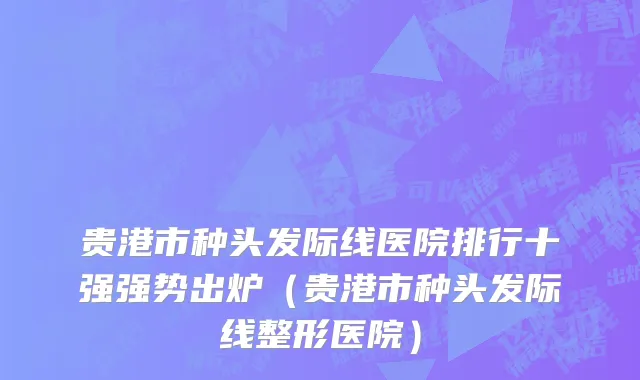 贵港市种头发际线医院排行十强强势出炉（贵港市种头发际线整形医院）
