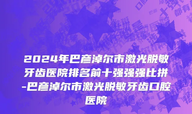 2024年巴彦淖尔市激光脱敏牙齿医院排名前十强强强比拼-巴彦淖尔市激光脱敏牙齿口腔医院
