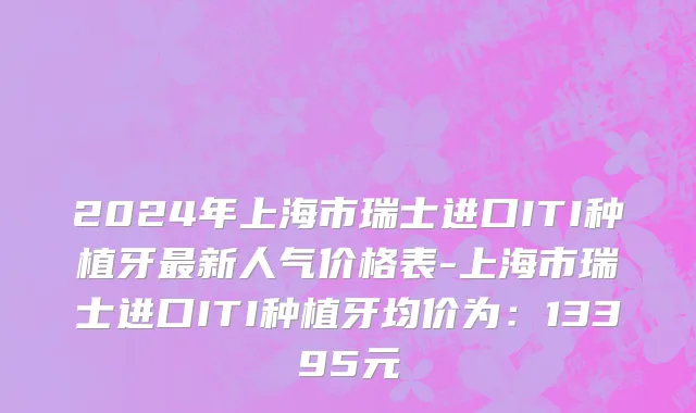 2024年上海市瑞士进口ITI种植牙最新人气价格表-上海市瑞士进口ITI种植牙均价为：13395元