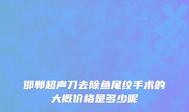 邯郸超声刀去除鱼尾纹手术的大概价格是多少呢
