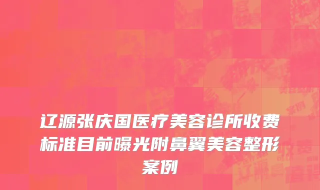 辽源张庆国医疗美容诊所收费标准目前曝光附鼻翼美容整形案例
