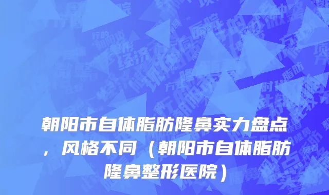 朝阳市自体脂肪隆鼻实力盘点，风格不同（朝阳市自体脂肪隆鼻整形医院）