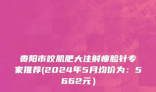 贵阳市咬肌肥大注射瘦脸针专家推荐(2024年5月均价为：5662元）